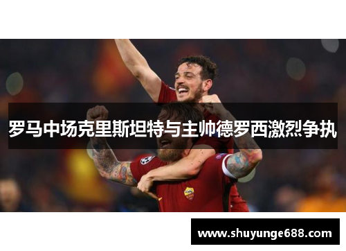 罗马中场克里斯坦特与主帅德罗西激烈争执