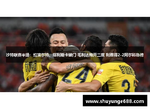 沙特联赛半场：拉波尔特、塔利斯卡破门 毛利达梅开二度 利雅得2-2阿尔科鲁德