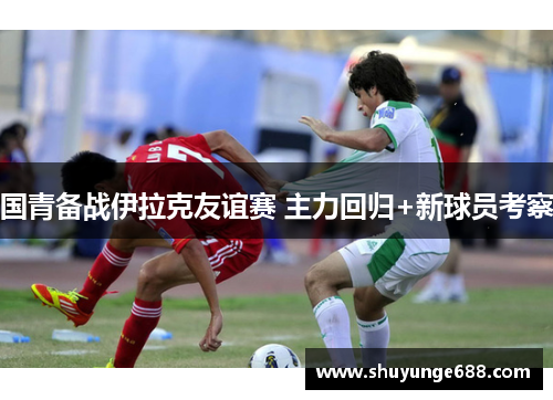 国青备战伊拉克友谊赛 主力回归+新球员考察