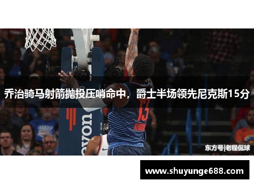 乔治骑马射箭抛投压哨命中，爵士半场领先尼克斯15分
