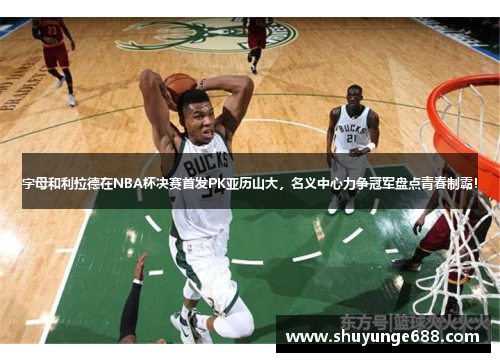 字母和利拉德在NBA杯决赛首发PK亚历山大，名义中心力争冠军盘点青春制霸！